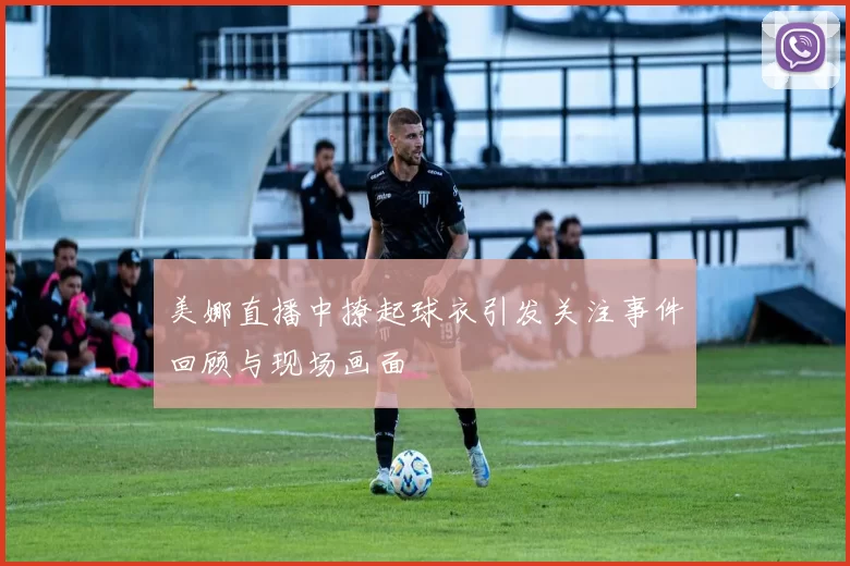 美娜直播中撩起球衣引发关注事件回顾与现场画面