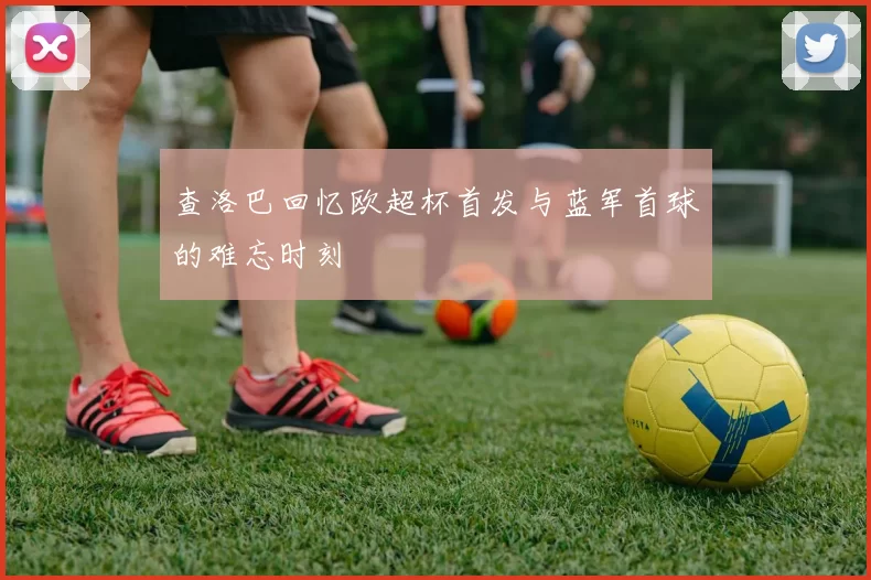查洛巴回忆欧超杯首发与蓝军首球的难忘时刻