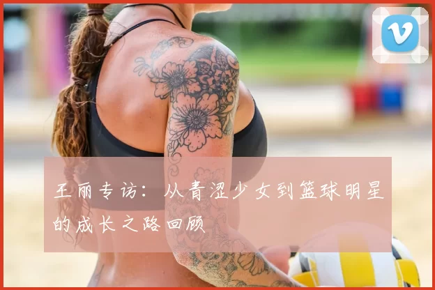 王丽专访：从青涩少女到篮球明星的成长之路回顾