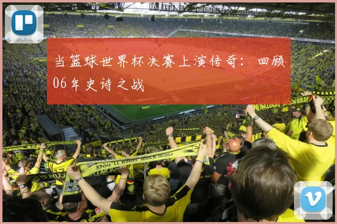 当篮球世界杯决赛上演传奇:回顾06年史诗之战