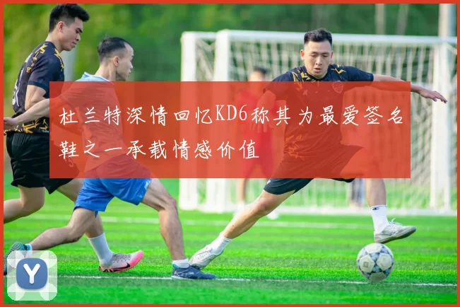 杜兰特深情回忆KD6称其为最爱签名鞋之一承载情感价值