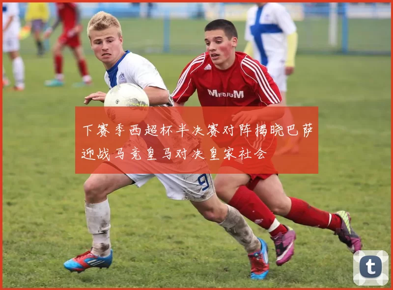 下赛季西超杯半决赛对阵揭晓巴萨迎战马竞皇马对决皇家社会