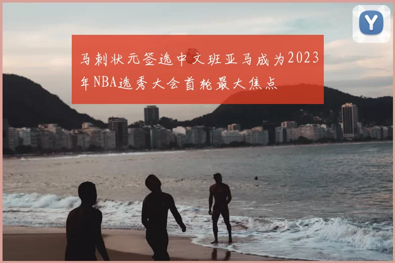 马刺状元签选中文班亚马成为2023年NBA选秀大会首轮最大焦点