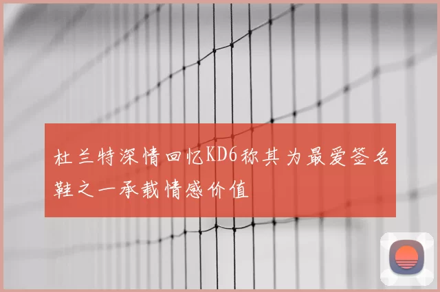 杜兰特深情回忆KD6称其为最爱签名鞋之一承载情感价值