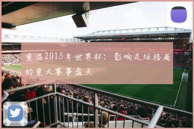 重温2015年世界杯:影响足坛格局的重大赛事盘点