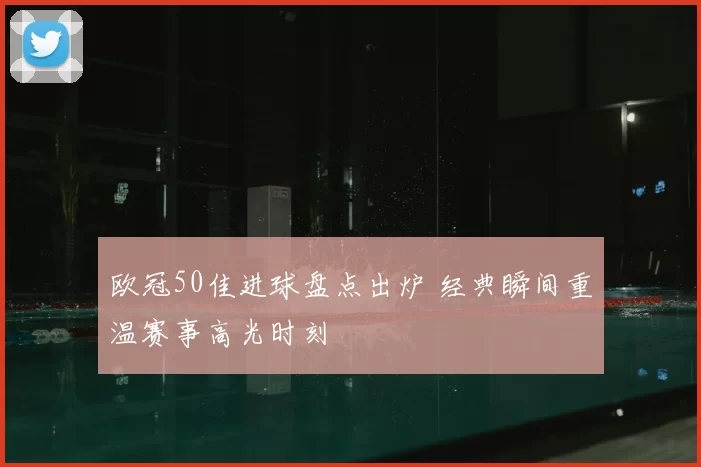 欧冠50佳进球盘点出炉 经典瞬间重温赛事高光时刻