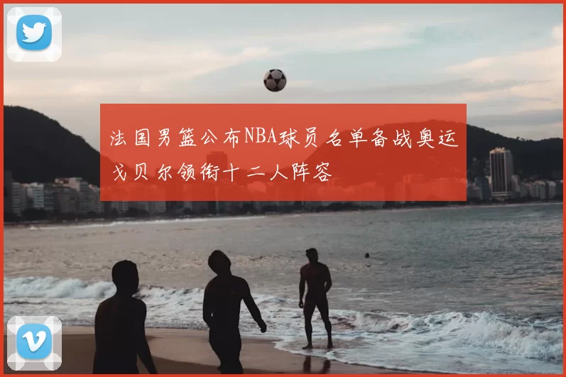 法国男篮公布NBA球员名单备战奥运戈贝尔领衔十二人阵容