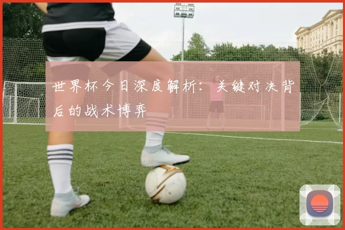 世界杯今日深度解析:关键对决背后的战术博弈