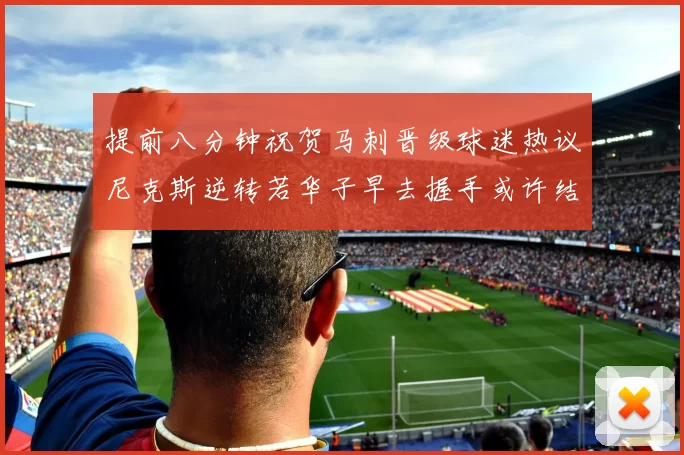 提前八分钟祝贺马刺晋级球迷热议尼克斯逆转若华子早去握手或许结果不同