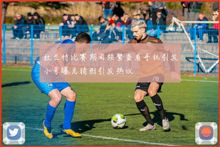 杜兰特比赛期间频繁查看手机引发小号曝光猜测引发热议