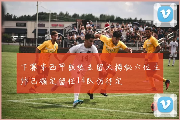 下赛季西甲教练去留大揭秘六位主帅已确定留任14队仍待定