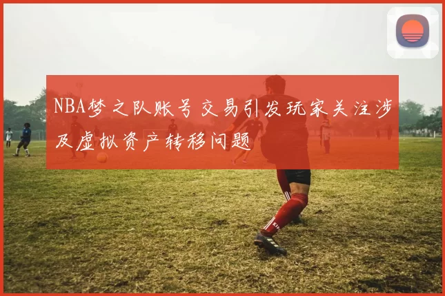 NBA梦之队账号交易引发玩家关注涉及虚拟资产转移问题