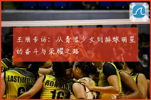 王丽专访:从青涩少女到排球明星的奋斗与荣耀之路