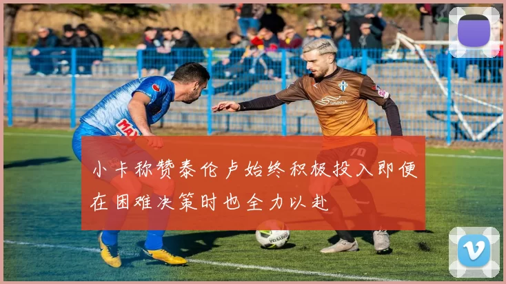 小卡称赞泰伦卢始终积极投入即便在困难决策时也全力以赴