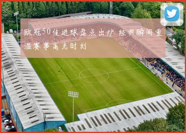 欧冠50佳进球盘点出炉 经典瞬间重温赛事高光时刻