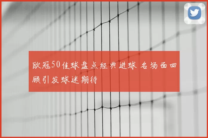 欧冠50佳球盘点经典进球 名场面回顾引发球迷期待