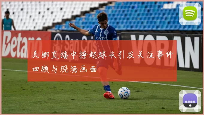 美娜直播中撩起球衣引发关注事件回顾与现场画面