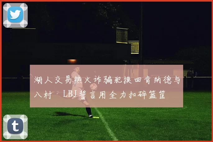 湖人交易热火诈骗犯换回肯纳德与八村塁LBJ誓言用全力扣碎篮筐