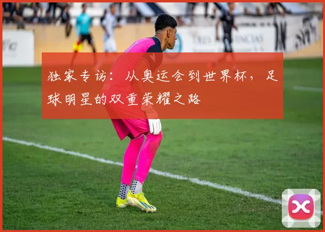 独家专访:从奥运会到世界杯,足球明星的双重荣耀之路