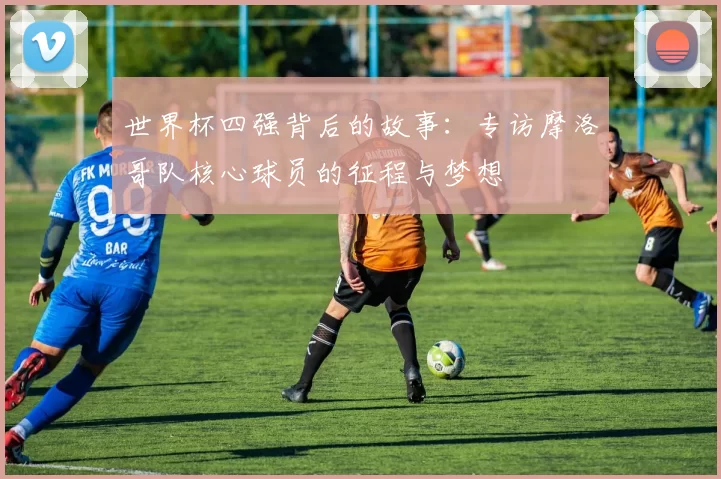世界杯四强背后的故事:专访摩洛哥队核心球员的征程与梦想