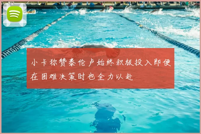 小卡称赞泰伦卢始终积极投入即便在困难决策时也全力以赴