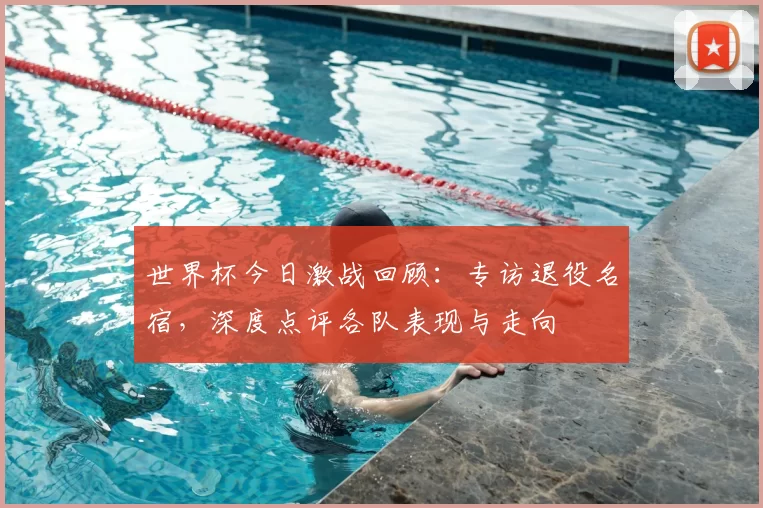 世界杯今日激战回顾：专访退役名宿，深度点评各队表现与走向