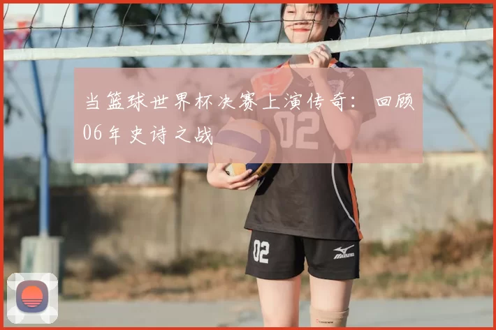 当篮球世界杯决赛上演传奇：回顾06年史诗之战