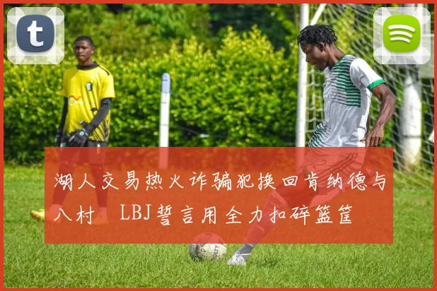 湖人交易热火诈骗犯换回肯纳德与八村塁LBJ誓言用全力扣碎篮筐
