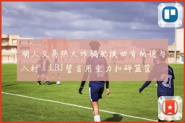 湖人交易热火诈骗犯换回肯纳德与八村塁LBJ誓言用全力扣碎篮筐