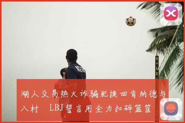 湖人交易热火诈骗犯换回肯纳德与八村塁LBJ誓言用全力扣碎篮筐