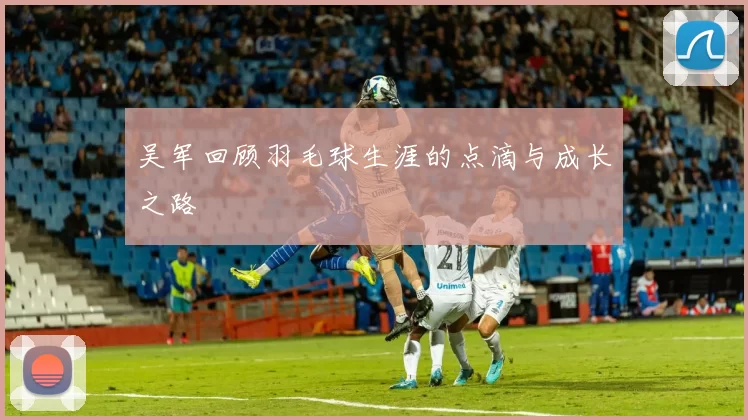 吴军回顾羽毛球生涯的点滴与成长之路