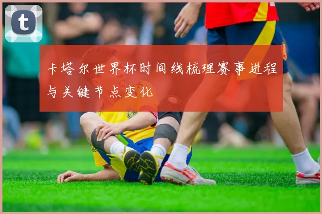 卡塔尔世界杯时间线梳理赛事进程与关键节点变化