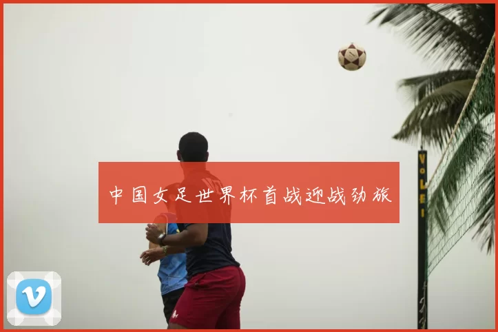 中国女足世界杯首战迎战劲旅