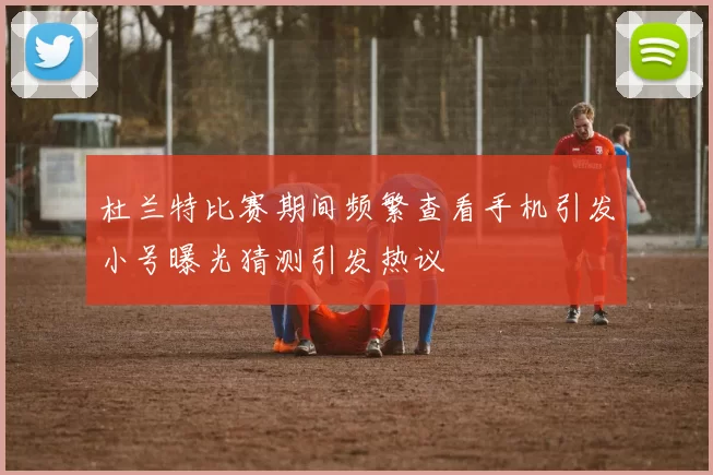 杜兰特比赛期间频繁查看手机引发小号曝光猜测引发热议