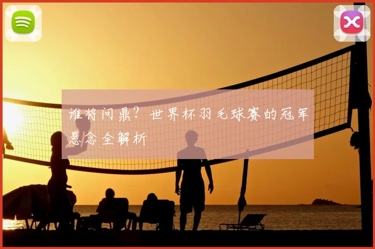 谁将问鼎?世界杯羽毛球赛的冠军悬念全解析