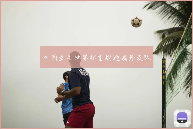 中国女足世界杯首战迎战丹麦队