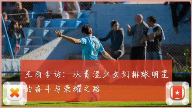 王丽专访:从青涩少女到排球明星的奋斗与荣耀之路