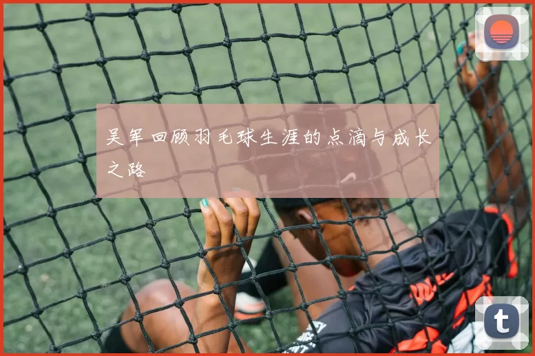 吴军回顾羽毛球生涯的点滴与成长之路