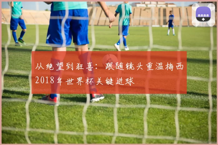 从绝望到狂喜：跟随镜头重温梅西2018年世界杯关键进球