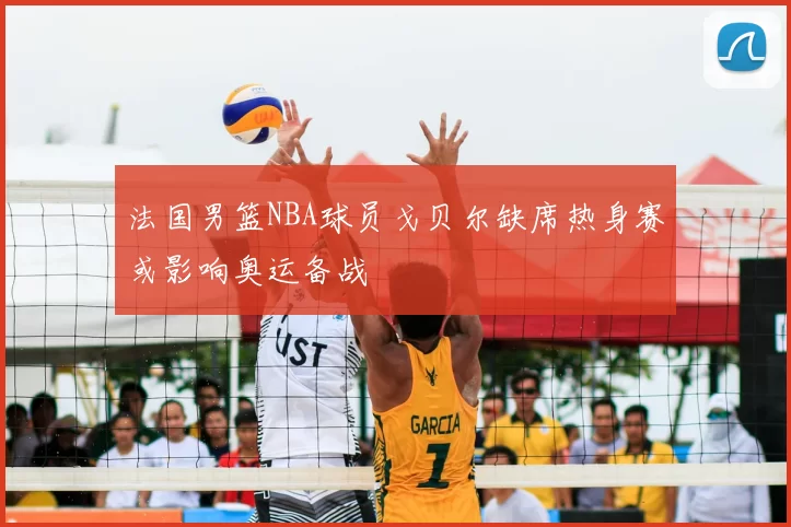 法国男篮NBA球员戈贝尔缺席热身赛或影响奥运备战