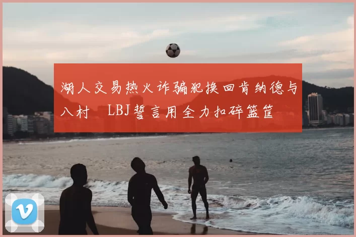 湖人交易热火诈骗犯换回肯纳德与八村塁LBJ誓言用全力扣碎篮筐