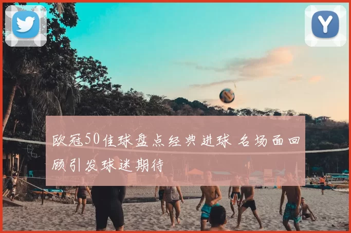 欧冠50佳球盘点经典进球 名场面回顾引发球迷期待