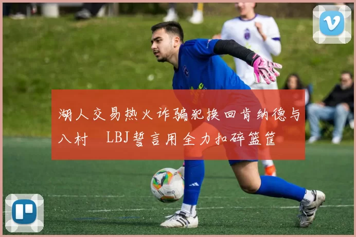 湖人交易热火诈骗犯换回肯纳德与八村塁LBJ誓言用全力扣碎篮筐