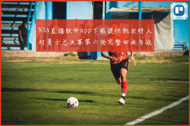 NBA直播软件app下载提供凯尔特人对勇士总决赛第六场完整回放与战术解析