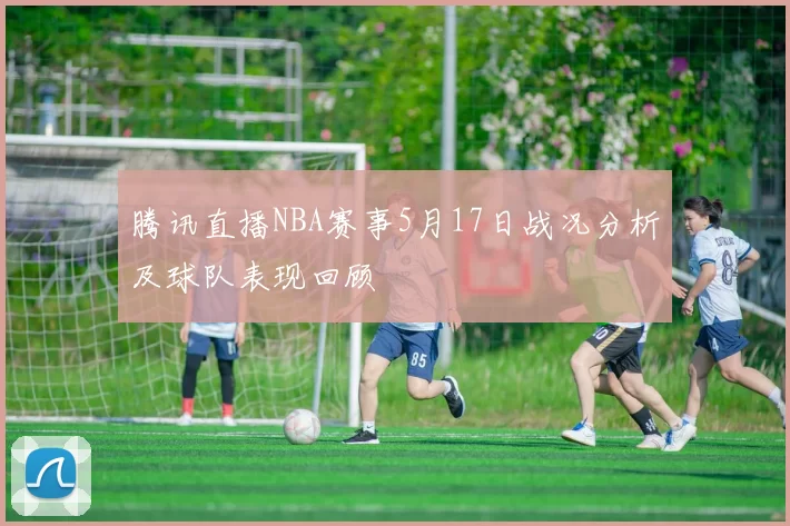 腾讯直播NBA赛事5月17日战况分析及球队表现回顾