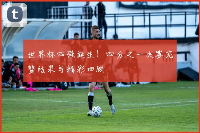 世界杯四强诞生!四分之一决赛完整结果与精彩回顾