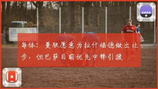 每体:曼联愿意为拉什福德做出让步,但巴萨目前优先中锋引援