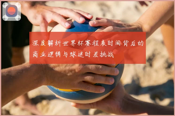深度解析世界杯赛程表时间背后的商业逻辑与球迷时差挑战