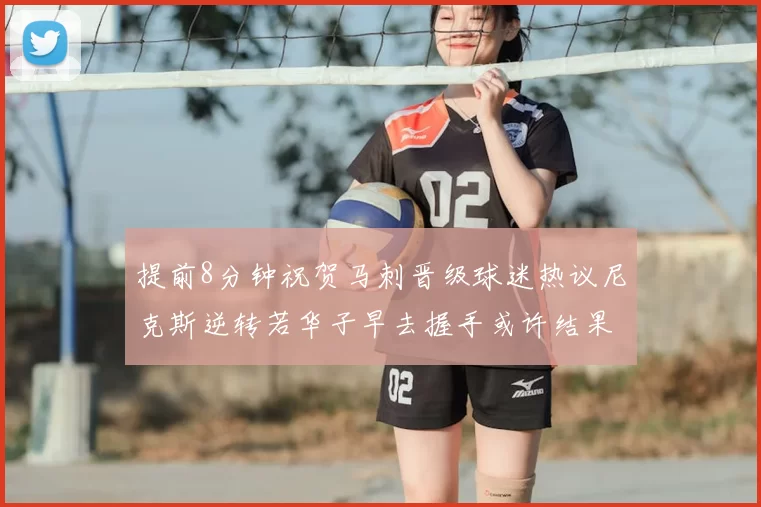 提前8分钟祝贺马刺晋级球迷热议尼克斯逆转若华子早去握手或许结果不同