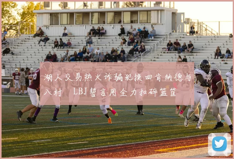 湖人交易热火诈骗犯换回肯纳德与八村塁LBJ誓言用全力扣碎篮筐